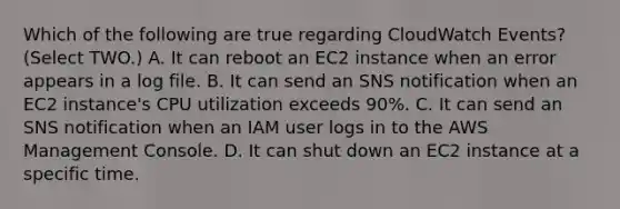 Which of the following are true regarding CloudWatch Events? (Select TWO.) A. It can reboot an EC2 instance when an error appears in a log file. B. It can send an SNS notification when an EC2 instance's CPU utilization exceeds 90%. C. It can send an SNS notification when an IAM user logs in to the AWS Management Console. D. It can shut down an EC2 instance at a specific time.