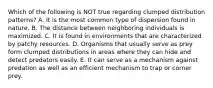 Which of the following is NOT true regarding clumped distribution patterns? A. It is the most common type of dispersion found in nature. B. The distance between neighboring individuals is maximized. C. It is found in environments that are characterized by patchy resources. D. Organisms that usually serve as prey form clumped distributions in areas where they can hide and detect predators easily. E. It can serve as a mechanism against predation as well as an efficient mechanism to trap or corner prey.