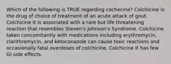 Which of the following is TRUE regarding cochecine? Colchicine is the drug of choice of treatment of an acute attack of gout. Colchicine It is associated with a rare but life threatening reaction that resembles Steven's Johnson's Syndrome. Colchicine taken concomitantly with medications including erythromycin, clarithromycin, and ketoconazole can cause toxic reactions and occasionally fatal overdoses of colchicine. Colchicine It has few GI side effects.