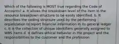 Which of the following is MOST true regarding the Code of Accounts? a. It allows the breakdown level of the item in the resource breakdown structure to be easily identified. b. It describes the coding structure used by the performing organization to report financial information in its general ledger c. It is the collection of unique identifiers generally assigned to WBS items d. It defines ethical behavior in the project and the responsibilities to the customer and the profession