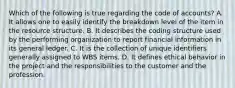 Which of the following is true regarding the code of accounts? A. It allows one to easily identify the breakdown level of the item in the resource structure. B. It describes the coding structure used by the performing organization to report financial information in its general ledger. C. It is the collection of unique identifiers generally assigned to WBS items. D. It defines ethical behavior in the project and the responsibilities to the customer and the profession.