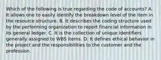 Which of the following is true regarding the code of accounts? A. It allows one to easily identify the breakdown level of the item in the resource structure. B. It describes the coding structure used by the performing organization to report financial information in its general ledger. C. It is the collection of unique identifiers generally assigned to WBS items. D. It defines ethical behavior in the project and the responsibilities to the customer and the profession.