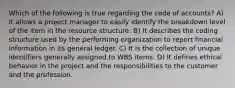 Which of the following is true regarding the code of accounts? A) It allows a project manager to easily identify the breakdown level of the item in the resource structure. B) It describes the coding structure used by the performing organization to report financial information in its general ledger. C) It is the collection of unique identifiers generally assigned to WBS items. D) It defines ethical behavior in the project and the responsibilities to the customer and the profession.