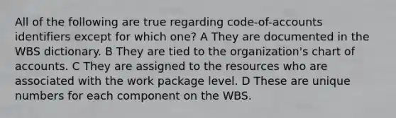 All of the following are true regarding code-of-accounts identifiers except for which one? A They are documented in the WBS dictionary. B They are tied to the organization's chart of accounts. C They are assigned to the resources who are associated with the work package level. D These are unique numbers for each component on the WBS.