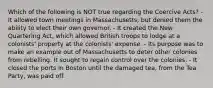 Which of the following is NOT true regarding the Coercive Acts? - It allowed town meetings in Massachusetts, but denied them the ability to elect their own governor. - It created the New Quartering Act, which allowed British troops to lodge at a colonists' property at the colonists' expense. - Its purpose was to make an example out of Massachusetts to deter other colonies from rebelling. It sought to regain control over the colonies. - It closed the ports in Boston until the damaged tea, from the Tea Party, was paid off.