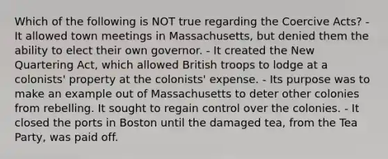 Which of the following is NOT true regarding the Coercive Acts? - It allowed town meetings in Massachusetts, but denied them the ability to elect their own governor. - It created the New Quartering Act, which allowed British troops to lodge at a colonists' property at the colonists' expense. - Its purpose was to make an example out of Massachusetts to deter other colonies from rebelling. It sought to regain control over the colonies. - It closed the ports in Boston until the damaged tea, from the Tea Party, was paid off.