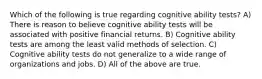 Which of the following is true regarding cognitive ability tests? A) There is reason to believe cognitive ability tests will be associated with positive financial returns. B) Cognitive ability tests are among the least valid methods of selection. C) Cognitive ability tests do not generalize to a wide range of organizations and jobs. D) All of the above are true.