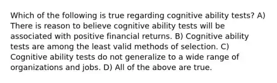 Which of the following is true regarding cognitive ability tests? A) There is reason to believe cognitive ability tests will be associated with positive financial returns. B) Cognitive ability tests are among the least valid methods of selection. C) Cognitive ability tests do not generalize to a wide range of organizations and jobs. D) All of the above are true.