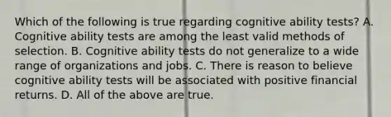 Which of the following is true regarding cognitive ability tests? A. Cognitive ability tests are among the least valid methods of selection. B. Cognitive ability tests do not generalize to a wide range of organizations and jobs. C. There is reason to believe cognitive ability tests will be associated with positive financial returns. D. All of the above are true.