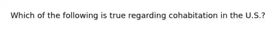 Which of the following is true regarding cohabitation in the U.S.?