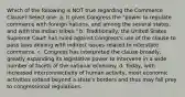 Which of the following is NOT true regarding the Commerce Clause? Select one: a. It gives Congress the "power to regulate commerce with foreign nations, and among the several states, and with the Indian tribes." b. Traditionally, the United States Supreme Court has ruled against Congress's use of the clause to pass laws dealing with indirect issues related to interstate commerce. c. Congress has interpreted the clause broadly, greatly expanding its legislative power to intervene in a wide number of facets of the national economy. d. Today, with increased interconnectivity of human activity, most economic activities extend beyond a state's borders and thus may fall prey to congressional regulations.