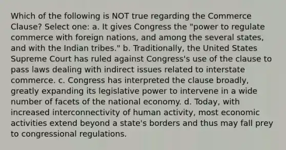 Which of the following is NOT true regarding the Commerce Clause? Select one: a. It gives Congress the "power to regulate commerce with foreign nations, and among the several states, and with the Indian tribes." b. Traditionally, the United States Supreme Court has ruled against Congress's use of the clause to pass laws dealing with indirect issues related to interstate commerce. c. Congress has interpreted the clause broadly, greatly expanding its legislative power to intervene in a wide number of facets of the national economy. d. Today, with increased interconnectivity of human activity, most economic activities extend beyond a state's borders and thus may fall prey to congressional regulations.