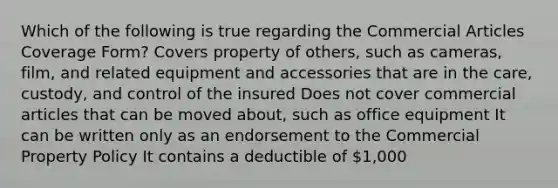 Which of the following is true regarding the Commercial Articles Coverage Form? Covers property of others, such as cameras, film, and related equipment and accessories that are in the care, custody, and control of the insured Does not cover commercial articles that can be moved about, such as office equipment It can be written only as an endorsement to the Commercial Property Policy It contains a deductible of 1,000