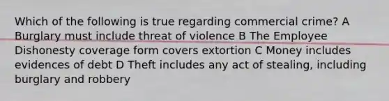 Which of the following is true regarding commercial crime? A Burglary must include threat of violence B The Employee Dishonesty coverage form covers extortion C Money includes evidences of debt D Theft includes any act of stealing, including burglary and robbery