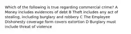 Which of the following is true regarding commercial crime? A Money includes evidences of debt B Theft includes any act of stealing, including burglary and robbery C The Employee Dishonesty coverage form covers extortion D Burglary must include threat of violence