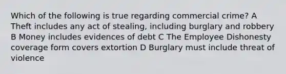 Which of the following is true regarding commercial crime? A Theft includes any act of stealing, including burglary and robbery B Money includes evidences of debt C The Employee Dishonesty coverage form covers extortion D Burglary must include threat of violence