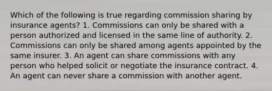 Which of the following is true regarding commission sharing by insurance agents? 1. Commissions can only be shared with a person authorized and licensed in the same line of authority. 2. Commissions can only be shared among agents appointed by the same insurer. 3. An agent can share commissions with any person who helped solicit or negotiate the insurance contract. 4. An agent can never share a commission with another agent.