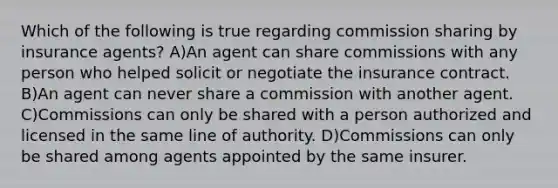 Which of the following is true regarding commission sharing by insurance agents? A)An agent can share commissions with any person who helped solicit or negotiate the insurance contract. B)An agent can never share a commission with another agent. C)Commissions can only be shared with a person authorized and licensed in the same line of authority. D)Commissions can only be shared among agents appointed by the same insurer.