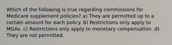 Which of the following is true regarding commissions for Medicare supplement policies? a) They are permitted up to a certain amount for each policy. b) Restrictions only apply to MGAs. c) Restrictions only apply to monetary compensation. d) They are not permitted.