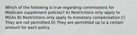 Which of the following is true regarding commissions for Medicare supplement policies? A) Restrictions only apply to MGAs B) Restrictions only apply to monetary compensation C) They are not permitted D) They are permitted up to a certain amount for each policy