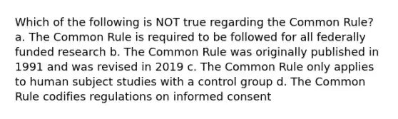 Which of the following is NOT true regarding the Common Rule? a. The Common Rule is required to be followed for all federally funded research b. The Common Rule was originally published in 1991 and was revised in 2019 c. The Common Rule only applies to human subject studies with a control group d. The Common Rule codifies regulations on informed consent