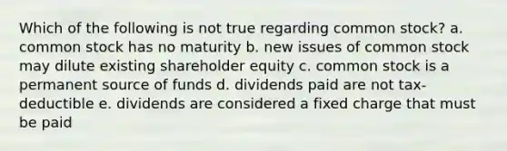 Which of the following is not true regarding common stock? a. common stock has no maturity b. new issues of common stock may dilute existing shareholder equity c. common stock is a permanent source of funds d. dividends paid are not tax-deductible e. dividends are considered a fixed charge that must be paid