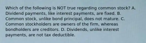 Which of the following is NOT true regarding common​ stock? A. Dividend​ payments, like interest​ payments, are fixed. B. Common​ stock, unlike bond​ principal, does not mature. C. Common stockholders are owners of the​ firm, whereas bondholders are creditors. D. ​Dividends, unlike interest​ payments, are not tax deductible.