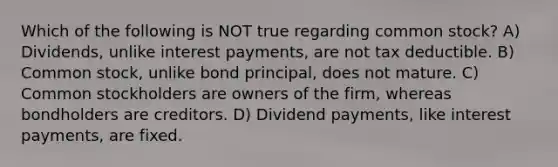 Which of the following is NOT true regarding common stock? A) Dividends, unlike interest payments, are not tax deductible. B) Common stock, unlike bond principal, does not mature. C) Common stockholders are owners of the firm, whereas bondholders are creditors. D) Dividend payments, like interest payments, are fixed.