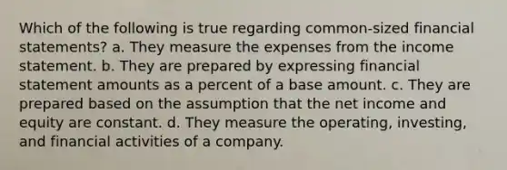 Which of the following is true regarding common-sized <a href='https://www.questionai.com/knowledge/kFBJaQCz4b-financial-statements' class='anchor-knowledge'>financial statements</a>? a. They measure the expenses from the <a href='https://www.questionai.com/knowledge/kCPMsnOwdm-income-statement' class='anchor-knowledge'>income statement</a>. b. They are prepared by expressing financial statement amounts as a percent of a base amount. c. They are prepared based on the assumption that the net income and equity are constant. d. They measure the operating, investing, and financial activities of a company.