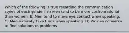 Which of the following is true regarding the communication styles of each gender? A) Men tend to be more confrontational than women. B) Men tend to make eye contact when speaking. C) Men naturally take turns when speaking. D) Women converse to find solutions to problems.