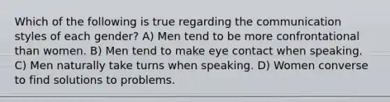 Which of the following is true regarding the communication styles of each gender? A) Men tend to be more confrontational than women. B) Men tend to make eye contact when speaking. C) Men naturally take turns when speaking. D) Women converse to find solutions to problems.