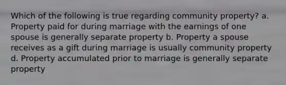 Which of the following is true regarding community property? a. Property paid for during marriage with the earnings of one spouse is generally separate property b. Property a spouse receives as a gift during marriage is usually community property d. Property accumulated prior to marriage is generally separate property