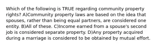 Which of the following is TRUE regarding community property rights? A)Community property laws are based on the idea that spouses, rather than being equal partners, are considered one entity. B)All of these. C)Income earned from a spouse's second job is considered separate property. D)Any property acquired during a marriage is considered to be obtained by mutual effort.