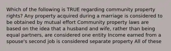 Which of the following is TRUE regarding community property rights? Any property acquired during a marriage is considered to be obtained by mutual effort Community property laws are based on the idea that a husband and wife, rather than being equal partners, are considered one entity Income earned from a spouse's second job is considered separate property All of these