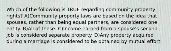 Which of the following is TRUE regarding community property rights? A)Community property laws are based on the idea that spouses, rather than being equal partners, are considered one entity. B)All of these. C)Income earned from a spouse's second job is considered separate property. D)Any property acquired during a marriage is considered to be obtained by mutual effort.