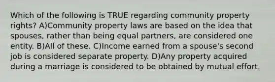 Which of the following is TRUE regarding community property rights? A)Community property laws are based on the idea that spouses, rather than being equal partners, are considered one entity. B)All of these. C)Income earned from a spouse's second job is considered separate property. D)Any property acquired during a marriage is considered to be obtained by mutual effort.