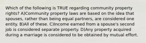 Which of the following is TRUE regarding community property rights? A)Community property laws are based on the idea that spouses, rather than being equal partners, are considered one entity. B)All of these. C)Income earned from a spouse's second job is considered separate property. D)Any property acquired during a marriage is considered to be obtained by mutual effort.