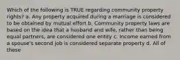 Which of the following is TRUE regarding community property rights? a. Any property acquired during a marriage is considered to be obtained by mutual effort b. Community property laws are based on the idea that a husband and wife, rather than being equal partners, are considered one entity c. Income earned from a spouse's second job is considered separate property d. All of these