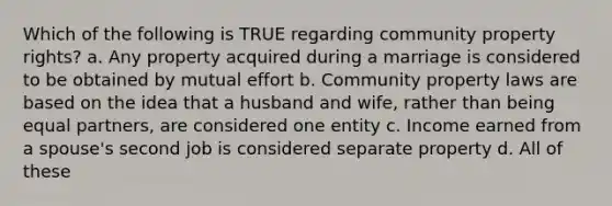 Which of the following is TRUE regarding community property rights? a. Any property acquired during a marriage is considered to be obtained by mutual effort b. Community property laws are based on the idea that a husband and wife, rather than being equal partners, are considered one entity c. Income earned from a spouse's second job is considered separate property d. All of these