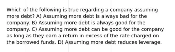 Which of the following is true regarding a company assuming more debt? A) Assuming more debt is always bad for the company. B) Assuming more debt is always good for the company. C) Assuming more debt can be good for the company as long as they earn a return in excess of the rate charged on the borrowed funds. D) Assuming more debt reduces leverage.