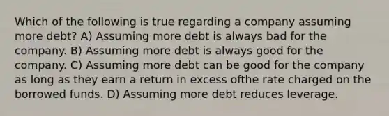 Which of the following is true regarding a company assuming more debt? A) Assuming more debt is always bad for the company. B) Assuming more debt is always good for the company. C) Assuming more debt can be good for the company as long as they earn a return in excess ofthe rate charged on the borrowed funds. D) Assuming more debt reduces leverage.