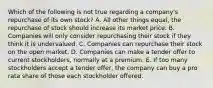 Which of the following is not true regarding a company's repurchase of its own stock? A. All other things equal, the repurchase of stock should increase its market price. B. Companies will only consider repurchasing their stock if they think it is undervalued. C. Companies can repurchase their stock on the open market. D. Companies can make a tender offer to current stockholders, normally at a premium. E. If too many stockholders accept a tender offer, the company can buy a pro rata share of those each stockholder offered.