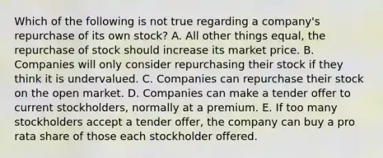 Which of the following is not true regarding a company's repurchase of its own stock? A. All other things equal, the repurchase of stock should increase its market price. B. Companies will only consider repurchasing their stock if they think it is undervalued. C. Companies can repurchase their stock on the open market. D. Companies can make a tender offer to current stockholders, normally at a premium. E. If too many stockholders accept a tender offer, the company can buy a pro rata share of those each stockholder offered.