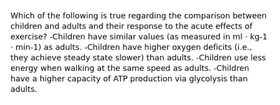 Which of the following is true regarding the comparison between children and adults and their response to the acute effects of exercise? -Children have similar values (as measured in ml · kg-1 · min-1) as adults. -Children have higher oxygen deficits (i.e., they achieve steady state slower) than adults. -Children use less energy when walking at the same speed as adults. -Children have a higher capacity of ATP production via glycolysis than adults.