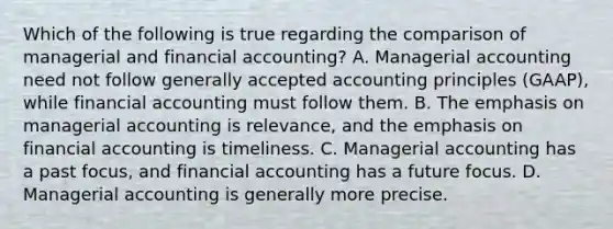 Which of the following is true regarding the comparison of managerial and financial accounting? A. Managerial accounting need not follow generally accepted accounting principles (GAAP), while financial accounting must follow them. B. The emphasis on managerial accounting is relevance, and the emphasis on financial accounting is timeliness. C. Managerial accounting has a past focus, and financial accounting has a future focus. D. Managerial accounting is generally more precise.