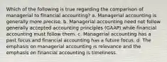 Which of the following is true regarding the comparison of managerial to financial accounting? a. Managerial accounting is generally more precise. b. Managerial accounting need not follow generally accepted accounting principles (GAAP) while financial accounting must follow them. c. Managerial accounting has a past focus and financial accounting has a future focus. d. The emphasis on managerial accounting is relevance and the emphasis on financial accounting is timeliness.