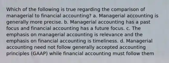 Which of the following is true regarding the comparison of managerial to financial accounting? a. Managerial accounting is generally more precise. b. Managerial accounting has a past focus and financial accounting has a future focus. c. The emphasis on managerial accounting is relevance and the emphasis on financial accounting is timeliness. d. Managerial accounting need not follow generally accepted accounting principles (GAAP) while financial accounting must follow them