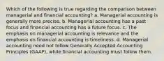 Which of the following is true regarding the comparison between managerial and financial accounting? a. Managerial accounting is generally more precise. b. Managerial accounting has a past focus and financial accounting has a future focus. c. The emphasis on managerial accounting is relevance and the emphasis on financial accounting is timeliness. d. Managerial accounting need not follow Generally Accepted Accounting Principles (GAAP), while financial accounting must follow them.