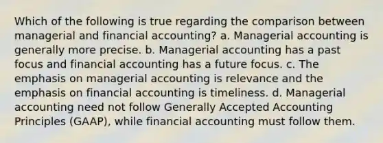 Which of the following is true regarding the comparison between managerial and financial accounting? a. Managerial accounting is generally more precise. b. Managerial accounting has a past focus and financial accounting has a future focus. c. The emphasis on managerial accounting is relevance and the emphasis on financial accounting is timeliness. d. Managerial accounting need not follow Generally Accepted Accounting Principles (GAAP), while financial accounting must follow them.