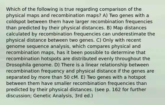 Which of the following is true regarding comparison of the physical maps and recombination maps? A) Two genes with a coldspot between them have larger recombination frequencies than predicted by their physical distances. B) Map distances calculated by recombination frequencies can underestimate the physical distance between two genes. C) Only with recent genome sequence analysis, which compares physical and recombination maps, has it been possible to determine that recombination hotspots are distributed evenly throughout the Drosophila genome. D) There is a linear relationship between recombination frequency and physical distance if the genes are separated by more than 50 cM. E) Two genes with a hotspot between them have smaller recombination frequencies than predicted by their physical distances. (see p. 162 for further discussion; Genetic Analysis, 3rd ed.)